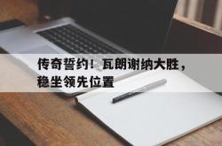 足球直播在线直播观看免费-传奇誓约！瓦朗谢纳大胜，稳坐领先位置