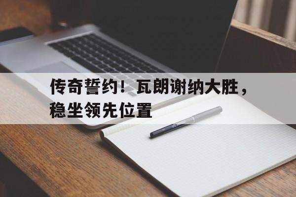 传奇誓约！瓦朗谢纳大胜，稳坐领先位置